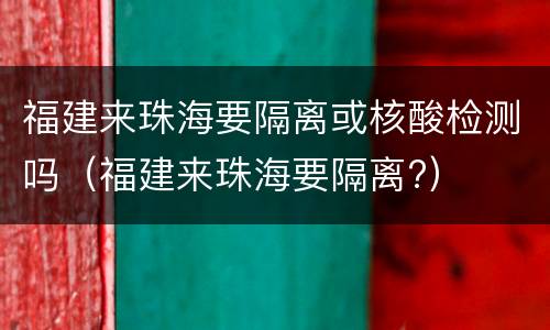 福建来珠海要隔离或核酸检测吗（福建来珠海要隔离?）