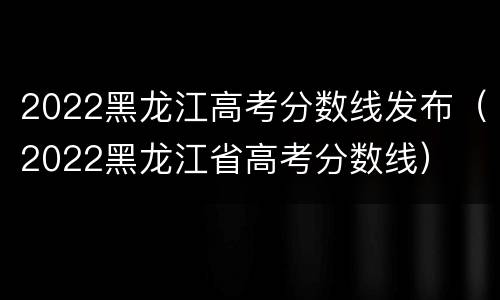 2022黑龙江高考分数线发布（2022黑龙江省高考分数线）
