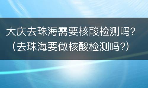 大庆去珠海需要核酸检测吗？（去珠海要做核酸检测吗?）