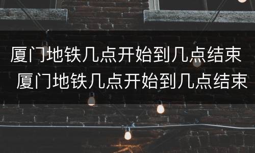 厦门地铁几点开始到几点结束 厦门地铁几点开始到几点结束1号线