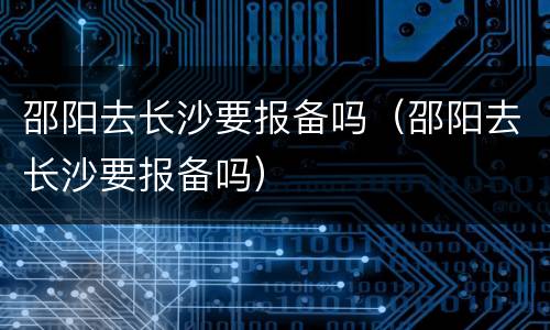 邵阳去长沙要报备吗（邵阳去长沙要报备吗）