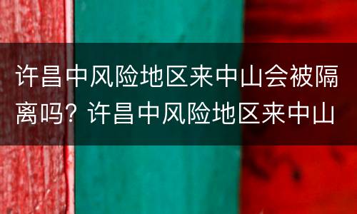 许昌中风险地区来中山会被隔离吗? 许昌中风险地区来中山会被隔离吗
