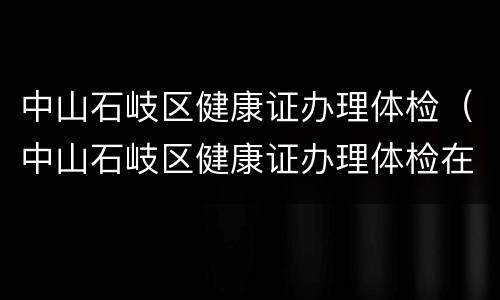 中山石岐区健康证办理体检（中山石岐区健康证办理体检在哪里）