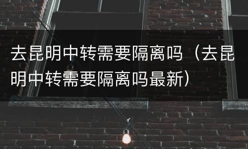 去昆明中转需要隔离吗（去昆明中转需要隔离吗最新）