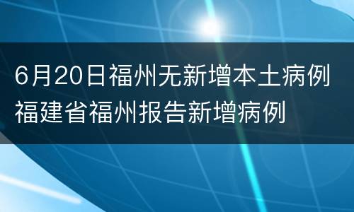 6月20日福州无新增本土病例 福建省福州报告新增病例