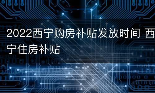 2022西宁购房补贴发放时间 西宁住房补贴