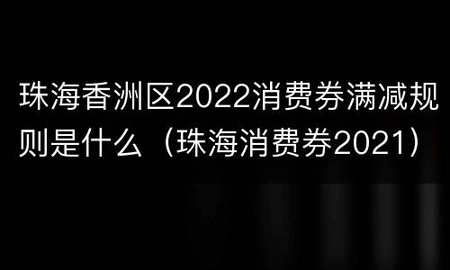 珠海香洲区2022消费券满减规则是什么（珠海消费券2021）