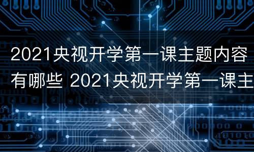 2021央视开学第一课主题内容有哪些 2021央视开学第一课主题是什么