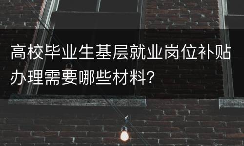 高校毕业生基层就业岗位补贴办理需要哪些材料？