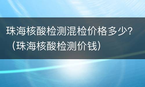 珠海核酸检测混检价格多少？（珠海核酸检测价钱）
