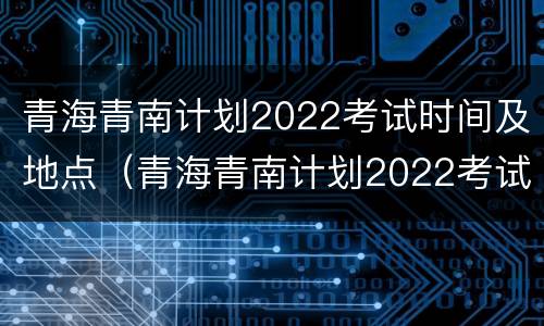 青海青南计划2022考试时间及地点（青海青南计划2022考试时间及地点）