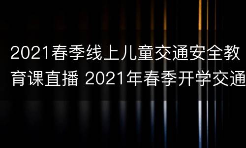 2021春季线上儿童交通安全教育课直播 2021年春季开学交通安全教育第一课直播