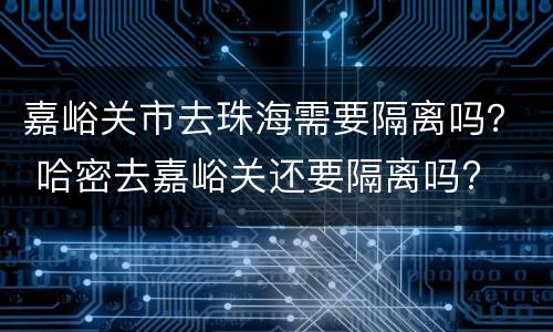 嘉峪关市去珠海需要隔离吗？ 哈密去嘉峪关还要隔离吗?