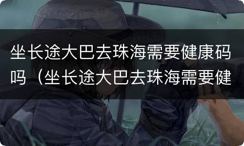 坐长途大巴去珠海需要健康码吗（坐长途大巴去珠海需要健康码吗现在）
