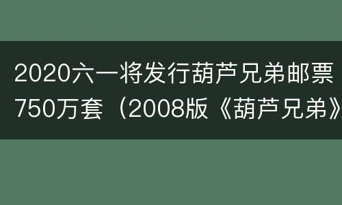 2020六一将发行葫芦兄弟邮票750万套（2008版《葫芦兄弟》书籍）
