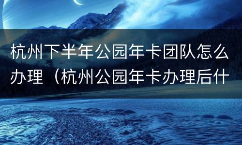 杭州下半年公园年卡团队怎么办理（杭州公园年卡办理后什么时候生效）