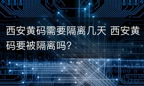 西安黄码需要隔离几天 西安黄码要被隔离吗?