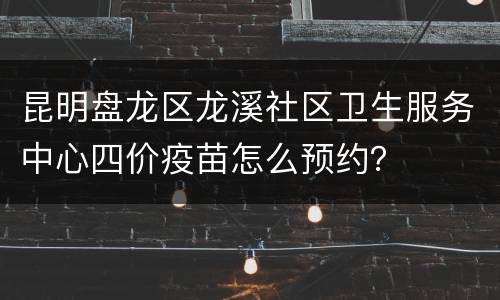 昆明盘龙区龙溪社区卫生服务中心四价疫苗怎么预约？