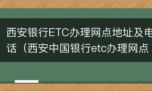 西安银行ETC办理网点地址及电话（西安中国银行etc办理网点电话）