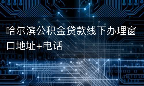 哈尔滨公积金贷款线下办理窗口地址+电话