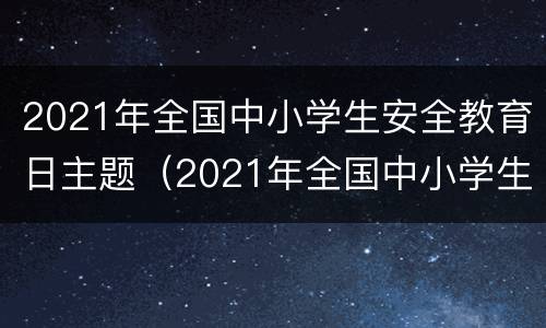2021年全国中小学生安全教育日主题（2021年全国中小学生安全教育日主题班会）