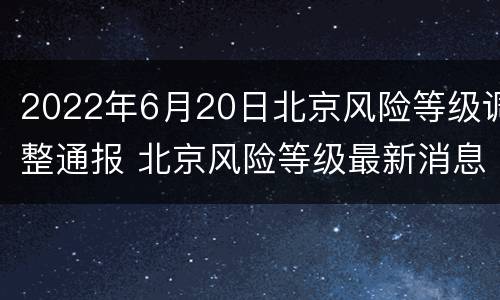 2022年6月20日北京风险等级调整通报 北京风险等级最新消息