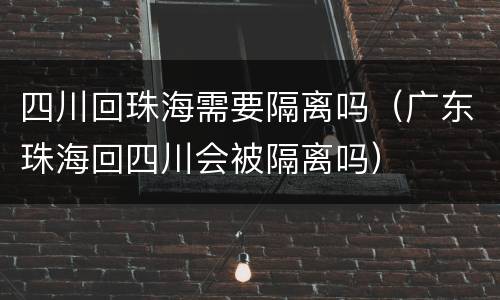 四川回珠海需要隔离吗（广东珠海回四川会被隔离吗）