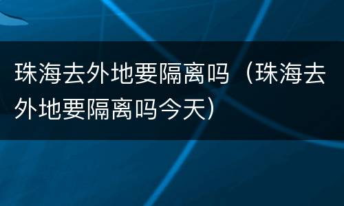 珠海去外地要隔离吗（珠海去外地要隔离吗今天）
