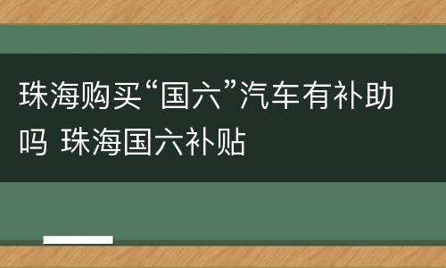 珠海购买“国六”汽车有补助吗 珠海国六补贴