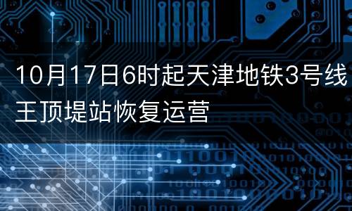 10月17日6时起天津地铁3号线王顶堤站恢复运营