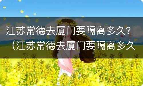 江苏常德去厦门要隔离多久？（江苏常德去厦门要隔离多久才能回来）