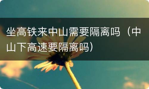 坐高铁来中山需要隔离吗（中山下高速要隔离吗）