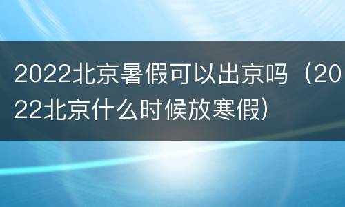 2022北京暑假可以出京吗（2022北京什么时候放寒假）