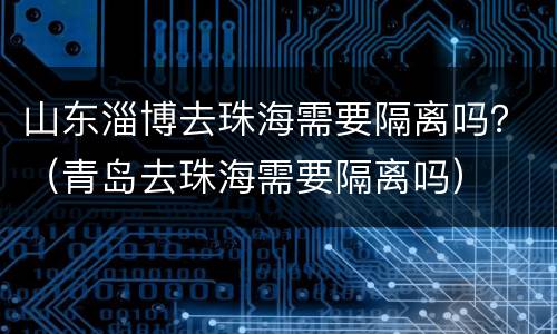 山东淄博去珠海需要隔离吗？（青岛去珠海需要隔离吗）