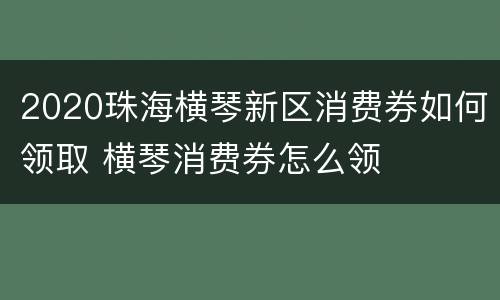 2020珠海横琴新区消费券如何领取 横琴消费券怎么领