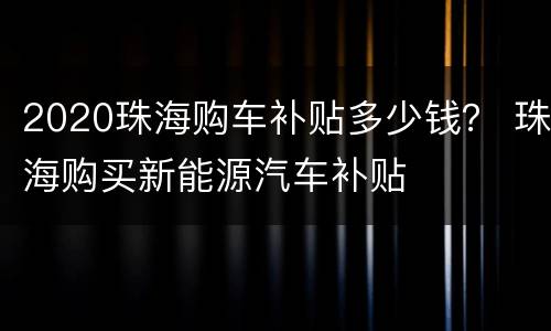 2020珠海购车补贴多少钱？ 珠海购买新能源汽车补贴