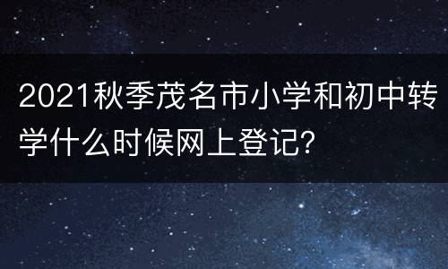 2021秋季茂名市小学和初中转学什么时候网上登记？