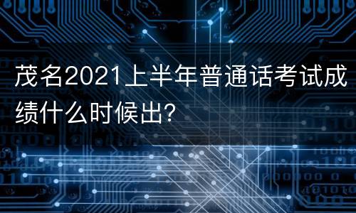 茂名2021上半年普通话考试成绩什么时候出？