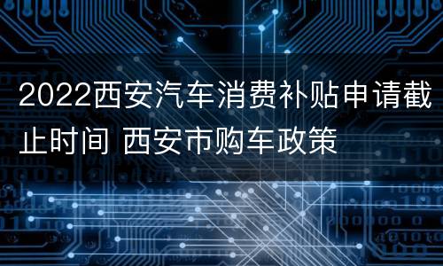 2022西安汽车消费补贴申请截止时间 西安市购车政策