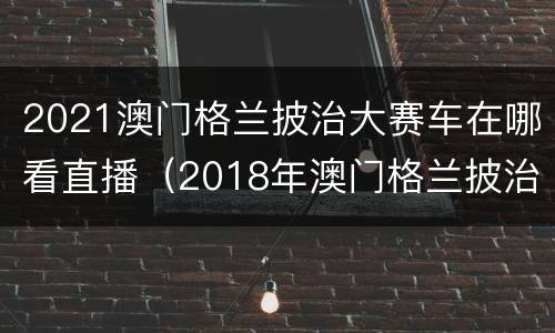 2021澳门格兰披治大赛车在哪看直播（2018年澳门格兰披治大赛车视频）