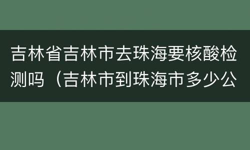 吉林省吉林市去珠海要核酸检测吗（吉林市到珠海市多少公里）