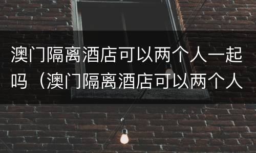 澳门隔离酒店可以两个人一起吗（澳门隔离酒店可以两个人一起吗现在）