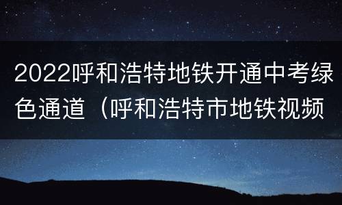 2022呼和浩特地铁开通中考绿色通道（呼和浩特市地铁视频）