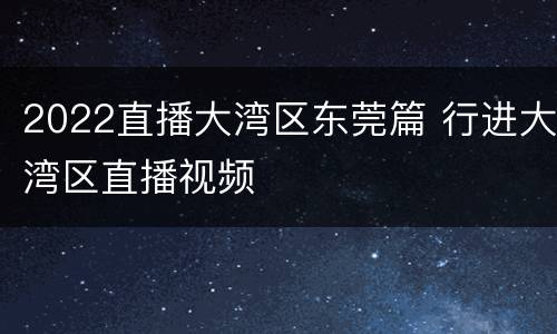 2022直播大湾区东莞篇 行进大湾区直播视频