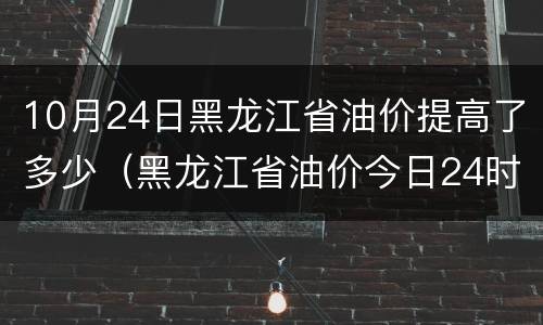 10月24日黑龙江省油价提高了多少（黑龙江省油价今日24时下调）