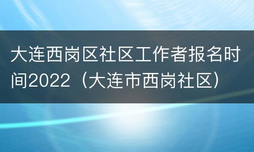 大连西岗区社区工作者报名时间2022（大连市西岗社区）