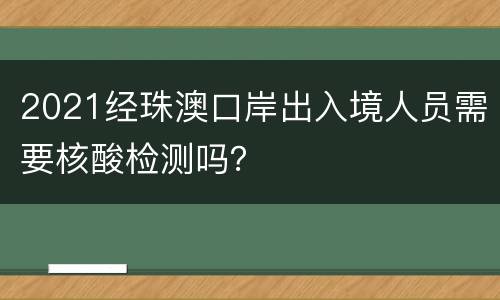 2021经珠澳口岸出入境人员需要核酸检测吗？
