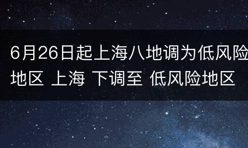 6月26日起上海八地调为低风险地区 上海 下调至 低风险地区