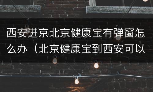西安进京北京健康宝有弹窗怎么办（北京健康宝到西安可以用吗）