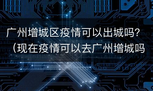广州增城区疫情可以出城吗？（现在疫情可以去广州增城吗）